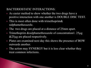 BACTERIOSTATIC INTERACTIONS:
 As easier method to show whether the two drugs have a
positive interaction with one another is DOUBLE DISC TEST.
 This is most often done with trimethoprim&
sulphamethaxazole.
 The two drugs are placed at a distance of 25mm apart.
 Trimethoprim &sulphamethoxazole of concentration1. 25µg
&25µg are placed respectively.
 Plates are examined next day this shows the presence of BOW
outwards another.
 The action may SYNERGY but it is less clear whether they
treat common infections.
81
 