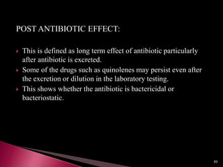 POST ANTIBIOTIC EFFECT:
 This is defined as long term effect of antibiotic particularly
after antibiotic is excreted.
 Some of the drugs such as quinolenes may persist even after
the excretion or dilution in the laboratory testing.
 This shows whether the antibiotic is bactericidal or
bacteriostatic.
89
 