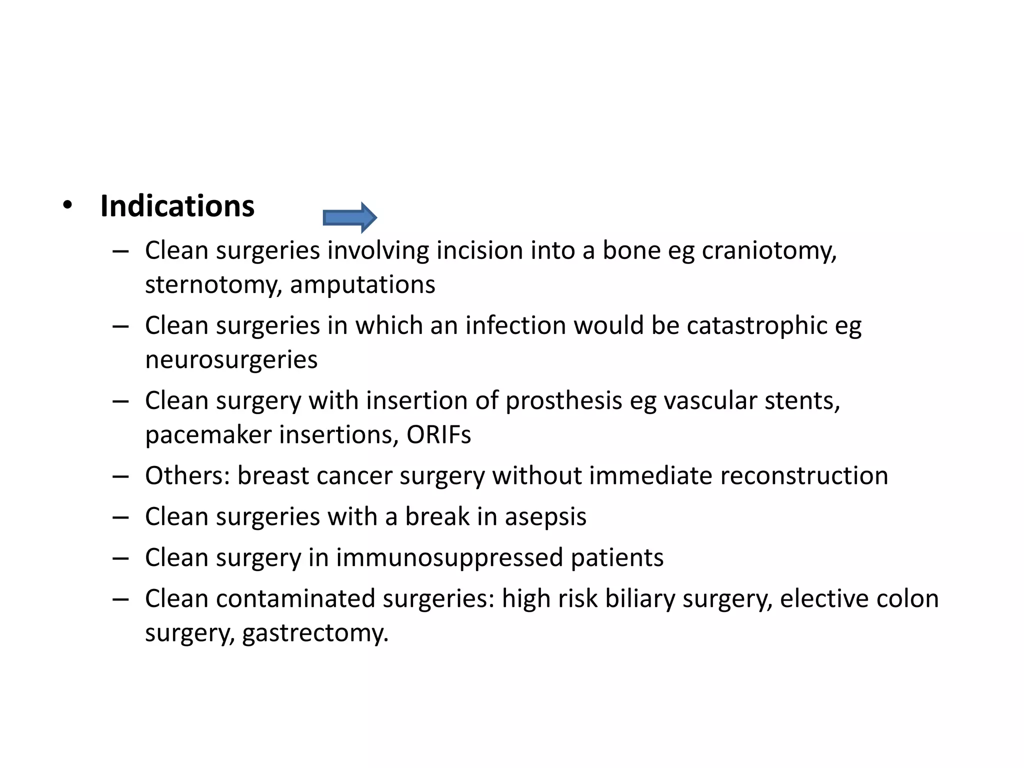 • Indications
– Clean surgeries involving incision into a bone eg craniotomy,
sternotomy, amputations
– Clean surgeries in which an infection would be catastrophic eg
neurosurgeries
– Clean surgery with insertion of prosthesis eg vascular stents,
pacemaker insertions, ORIFs
– Others: breast cancer surgery without immediate reconstruction
– Clean surgeries with a break in asepsis
– Clean surgery in immunosuppressed patients
– Clean contaminated surgeries: high risk biliary surgery, elective colon
surgery, gastrectomy.
 