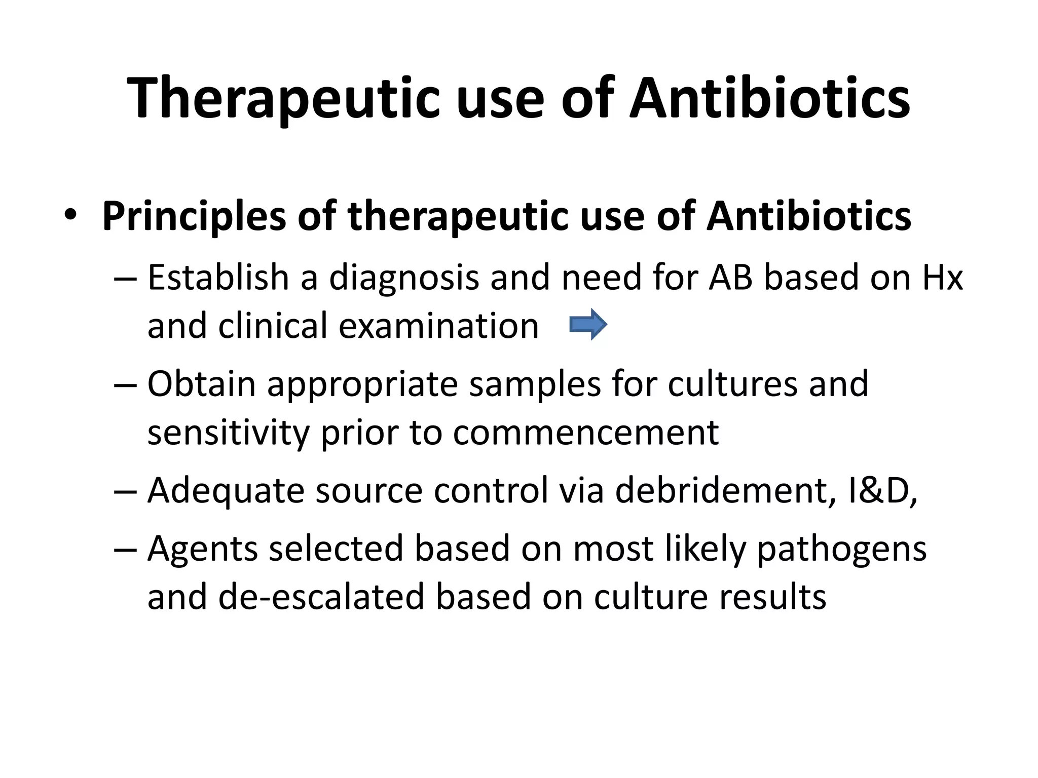 Therapeutic use of Antibiotics
• Principles of therapeutic use of Antibiotics
– Establish a diagnosis and need for AB based on Hx
and clinical examination
– Obtain appropriate samples for cultures and
sensitivity prior to commencement
– Adequate source control via debridement, I&D,
– Agents selected based on most likely pathogens
and de-escalated based on culture results
 
