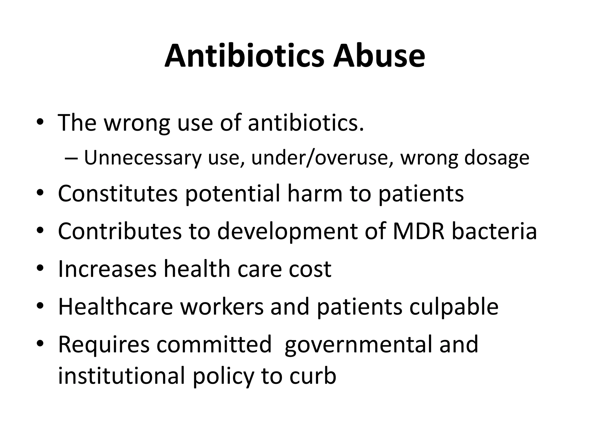 Antibiotics Abuse
• The wrong use of antibiotics.
– Unnecessary use, under/overuse, wrong dosage
• Constitutes potential harm to patients
• Contributes to development of MDR bacteria
• Increases health care cost
• Healthcare workers and patients culpable
• Requires committed governmental and
institutional policy to curb
 