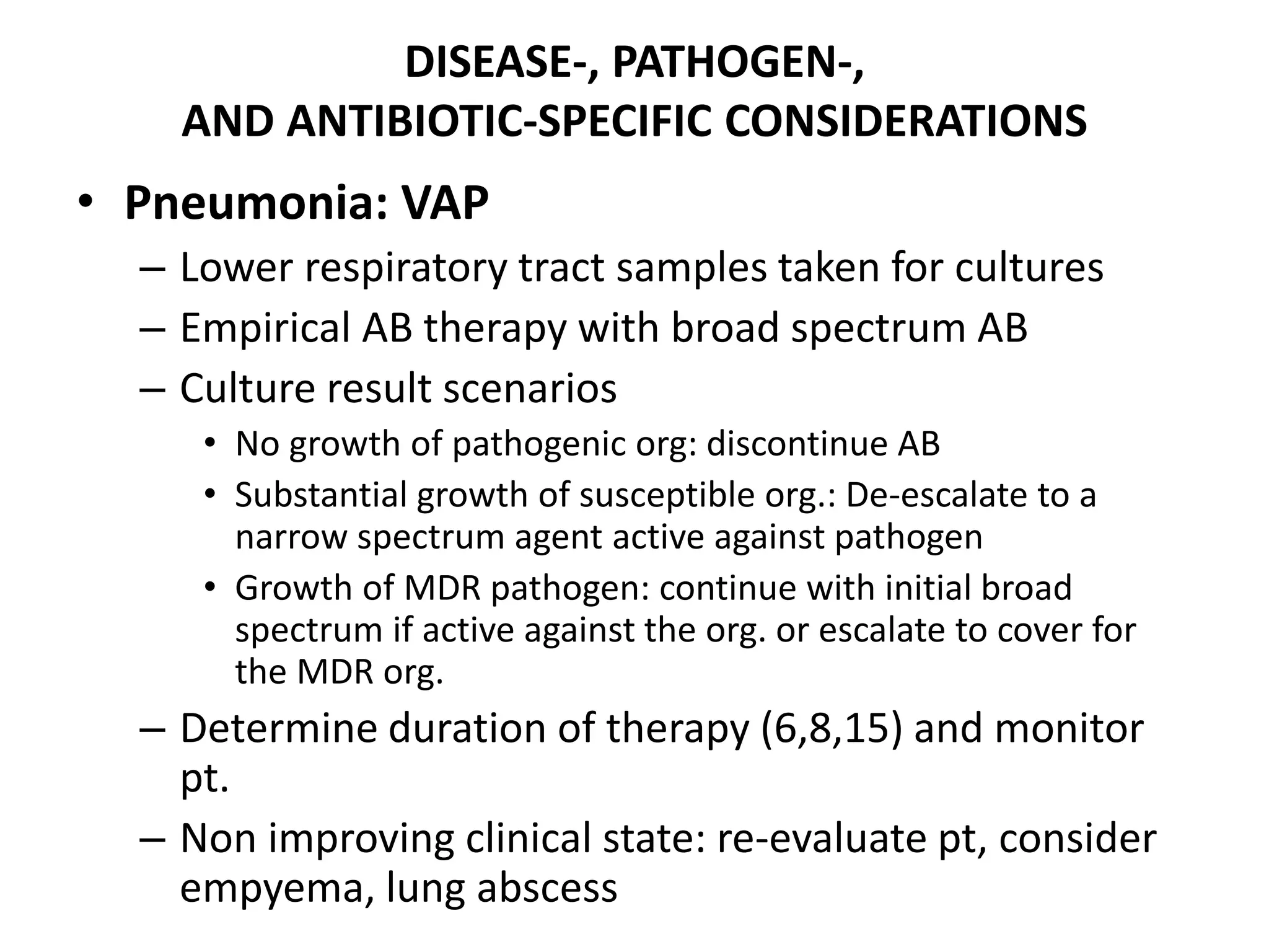 DISEASE-, PATHOGEN-,
AND ANTIBIOTIC-SPECIFIC CONSIDERATIONS
• Pneumonia: VAP
– Lower respiratory tract samples taken for cultures
– Empirical AB therapy with broad spectrum AB
– Culture result scenarios
• No growth of pathogenic org: discontinue AB
• Substantial growth of susceptible org.: De-escalate to a
narrow spectrum agent active against pathogen
• Growth of MDR pathogen: continue with initial broad
spectrum if active against the org. or escalate to cover for
the MDR org.
– Determine duration of therapy (6,8,15) and monitor
pt.
– Non improving clinical state: re-evaluate pt, consider
empyema, lung abscess
 