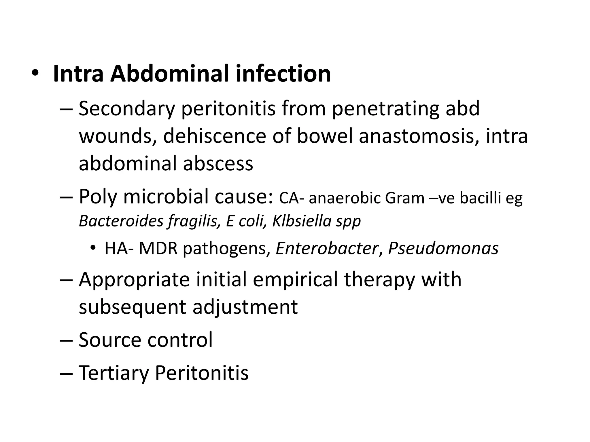 • Intra Abdominal infection
– Secondary peritonitis from penetrating abd
wounds, dehiscence of bowel anastomosis, intra
abdominal abscess
– Poly microbial cause: CA- anaerobic Gram –ve bacilli eg
Bacteroides fragilis, E coli, Klbsiella spp
• HA- MDR pathogens, Enterobacter, Pseudomonas
– Appropriate initial empirical therapy with
subsequent adjustment
– Source control
– Tertiary Peritonitis
 