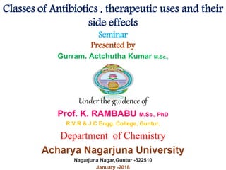 Classes of Antibiotics , therapeutic uses and their
side effects
Seminar
Presented by
Gurram. Actchutha Kumar M.Sc.,
Under the guidence of
Prof. K. RAMBABU M.Sc., PhD
R.V.R & J.C Engg. College, Guntur.
Department of Chemistry
Acharya Nagarjuna University
Nagarjuna Nagar,Guntur -522510
January -2018
 