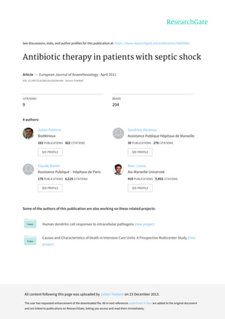See	discussions,	stats,	and	author	profiles	for	this	publication	at:	https://www.researchgate.net/publication/50999961
Antibiotic	therapy	in	patients	with	septic	shock
Article		in		European	Journal	of	Anaesthesiology	·	April	2011
DOI:	10.1097/EJA.0b013e328346c0de	·	Source:	PubMed
CITATIONS
9
READS
204
4	authors:
Some	of	the	authors	of	this	publication	are	also	working	on	these	related	projects:
Human	dendritic	cell	responses	to	intracellular	pathogens	View	project
Causes	and	Characteristics	of	Death	in	Intensive	Care	Units:	A	Prospective	Multicenter	Study	View
project
Julien	Textoris
BioMérieux
163	PUBLICATIONS			822	CITATIONS			
SEE	PROFILE
Sandrine	Wiramus
Assistance	Publique	Hôpitaux	de	Marseille
30	PUBLICATIONS			278	CITATIONS			
SEE	PROFILE
Claude	Martin
Assistance	Publique	–	Hôpitaux	de	Paris
179	PUBLICATIONS			6,125	CITATIONS			
SEE	PROFILE
Marc	Leone
Aix-Marseille	Université
419	PUBLICATIONS			5,453	CITATIONS			
SEE	PROFILE
All	content	following	this	page	was	uploaded	by	Julien	Textoris	on	23	December	2013.
The	user	has	requested	enhancement	of	the	downloaded	file.	All	in-text	references	underlined	in	blue	are	added	to	the	original	document
and	are	linked	to	publications	on	ResearchGate,	letting	you	access	and	read	them	immediately.
 