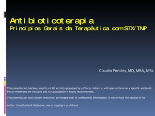 Antibioticoterapia Princípios G erais da Terapêutica com STX/TMP   Claudio Pericles, MD, MBA, MSc This presentation has been used in a CME activity sponsored by a Pharm. Industry, with special focus on a specific antibiotic. Biblio references are included and its consultation is highly recommended. This presentation may contain restricted, privileged and/ or confidential information. It may reflect the opinion of its author. Unauthorized disclosure, use or copying is prohibited.   