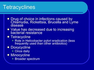 Tetracyclines Drug of choice in infections caused by Chlamydia, Rickettsia, Brucella and Lyme disease Value has decreased due to increasing bacterial resistance Tetracycline Role in Helicobacter pylori eradication (less frequently used than other antibiotics) Doxycycline Once daily Minocycline Broader spectrum 