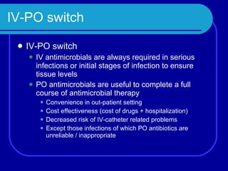 IV-PO switch IV-PO switch IV antimicrobials are always required in serious infections or initial stages of infection to ensure tissue levels PO antimicrobials are useful to complete a full course of antimicrobial therapy Convenience in out-patient setting Cost effectiveness (cost of drugs + hospitalization) Decreased risk of IV-catheter related problems Except those infections of which PO antibiotics are unreliable / inappropriate 