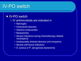 IV-PO switch IV-PO switch IV antimicrobials are indicated in Meningitis Intracranial abscess Infective endocarditis Mediastinitis Severe infections during chemotherapy-related neutropenia Inadequately drained abscess and empyema Severe soft tissue infections S. aureus or P. aeruginosa bacteremia 