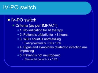IV-PO switch IV-PO switch Criteria (as per IMPACT) 1. No indication for IV therapy 2. Patient is afebrile for  ≥  8 hours 3. WBC count is normalizing Falling towards or < 10 x 10 9 /L 4. Signs and symptoms related to infection are improving 5. Patient is not neutropenic Neutrophil count > 2 x 10 9 /L 