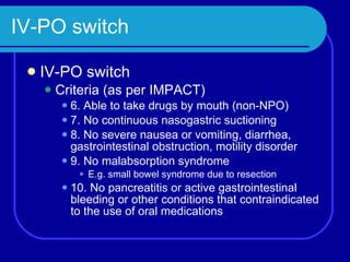 IV-PO switch IV-PO switch Criteria (as per IMPACT) 6. Able to take drugs by mouth (non-NPO) 7. No continuous nasogastric suctioning 8. No severe nausea or vomiting, diarrhea, gastrointestinal obstruction, motility disorder 9. No malabsorption syndrome E.g. small bowel syndrome due to resection 10. No pancreatitis or active gastrointestinal bleeding or other conditions that contraindicated to the use of oral medications 