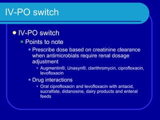 IV-PO switch IV-PO switch Points to note Prescribe dose based on creatinine clearance when antimicrobials require renal dosage adjustment Augmentin®, Unasyn®, clarithromycin, ciprofloxacin, levofloxacin Drug interactions Oral ciprofloxacin and levofloxacin with antacid, sucralfate, didanosine, dairy products and enteral feeds 