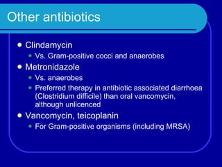 Other antibiotics Clindamycin Vs. Gram-positive cocci and anaerobes Metronidazole Vs. anaerobes Preferred therapy in antibiotic associated diarrhoea (Clostridium difficile) than oral vancomycin, although unlicenced Vancomycin, teicoplanin For Gram-positive organisms (including MRSA) 