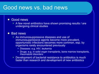 Good news vs. bad news Good news A few novel antibiotics have shown promising results / are undergoing clinical studies Bad news As immunosuppressive diseases and use of immunosuppressive agents become more prevalent, opportunistic infections becomes more common, esp. by organisms rarely encountered previously Diseases: e.g. HIV, leukemia Drugs: e.g. in solid organ transplants, bone marrow transplants, rheumatoid disorders Development of bacterial resistance to antibiotics is much faster than research and development of new antibiotics 