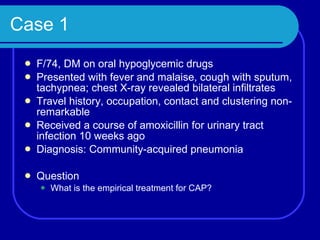 Case 1 F/74, DM on oral hypoglycemic drugs Presented with fever and malaise, cough with sputum, tachypnea; chest X-ray revealed bilateral infiltrates Travel history, occupation, contact and clustering non-remarkable Received a course of amoxicillin for urinary tract infection 10 weeks ago Diagnosis: Community-acquired pneumonia Question What is the empirical treatment for CAP? 