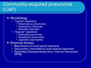 Community-acquired pneumonia (CAP) Microbiology “ Typical” organisms Streptococcus pneumoniae Haemophilus influenzae Moraxella catarrhalis “ Atypical” organisms Chlamydia pneumoniae Mycoplasma pneumoniae Legionella pneumophilia Empirical therapy Beta-lactams to cover typical organisms Doxycycline / macrolides to cover atypical organisms Respiratory fluoroquinolones (levo, moxi) for beta-lactam allergy 