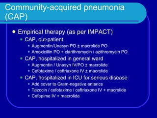 Community-acquired pneumonia (CAP) Empirical therapy (as per IMPACT) CAP, out-patient Augmentin/Unasyn PO  ± macrolide PO Amoxicillin PO + clarithromycin / azithromycin PO CAP, hospitalized in general ward Augmentin / Unasyn IV/PO  ± macrolide Cefotaxime / ceftriaxone IV  ± macrolide CAP, hospitalized in ICU for serious disease Add cover to Gram-negative enterics Tazocin / cefotaxime / ceftriaxone IV  + macrolide Cefepime IV + macrolide 