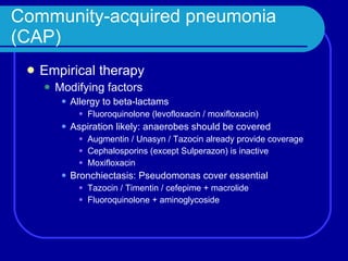 Community-acquired pneumonia (CAP) Empirical therapy Modifying factors Allergy to beta-lactams Fluoroquinolone (levofloxacin / moxifloxacin) Aspiration likely: anaerobes should be covered Augmentin / Unasyn / Tazocin already provide coverage Cephalosporins (except Sulperazon) is inactive Moxifloxacin Bronchiectasis: Pseudomonas cover essential Tazocin / Timentin / cefepime + macrolide Fluoroquinolone + aminoglycoside 