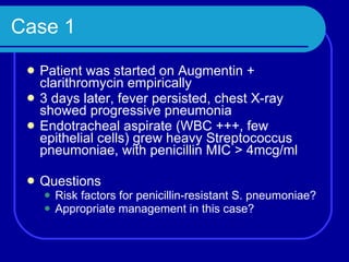 Case 1 Patient was started on Augmentin + clarithromycin empirically 3 days later, fever persisted, chest X-ray showed progressive pneumonia Endotracheal aspirate (WBC +++, few epithelial cells) grew heavy Streptococcus pneumoniae, with penicillin MIC > 4mcg/ml Questions Risk factors for penicillin-resistant S. pneumoniae? Appropriate management in this case? 