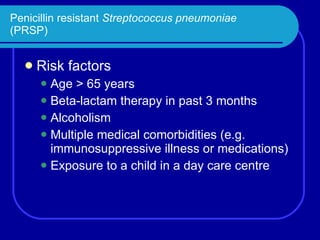 Penicillin resistant  Streptococcus pneumoniae (PRSP) Risk factors Age > 65 years Beta-lactam therapy in past 3 months Alcoholism Multiple medical comorbidities (e.g. immunosuppressive illness or medications) Exposure to a child in a day care centre 