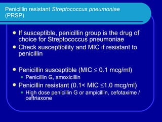 Penicillin resistant  Streptococcus pneumoniae (PRSP) If susceptible, penicillin group is the drug of choice for Streptococcus pneumoniae Check susceptibility and MIC if resistant to penicillin Penicillin susceptible (MIC    0.1 mcg/ml) Penicillin G, amoxicillin Penicillin resistant (0.1< MIC   1.0 mcg/ml) High dose penicillin G or ampicillin, cefotaxime / ceftriaxone 