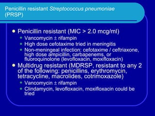 Penicillin resistant  Streptococcus pneumoniae (PRSP) Penicillin resistant (MIC > 2.0 mcg/ml) Vancomycin    rifampin High dose cefotaxime tried in meningitis Non-meningeal infection: cefotaxime / ceftriaxone, high dose ampicillin, carbapenems, or fluoroquinolone (levofloxacin, moxifloxacin) Multidrug resistant (MDRSP, resistant to any 2 of the following: penicillins, erythromycin, tetracycline, macrolides, cotrimoxazole) Vancomycin    rifampin Clindamycin, levofloxacin, moxifloxacin could be tried 