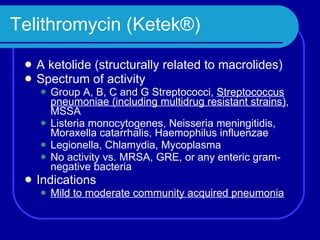 Telithromycin (Ketek®) A ketolide (structurally related to macrolides) Spectrum of activity Group A, B, C and G Streptococci,  Streptococcus pneumoniae (including multidrug resistant strains) , MSSA Listeria monocytogenes, Neisseria meningitidis, Moraxella catarrhalis, Haemophilus influenzae Legionella, Chlamydia, Mycoplasma No activity vs. MRSA, GRE, or any enteric gram-negative bacteria  Indications Mild to moderate community acquired pneumonia 