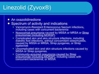 Linezolid (Zyvox®) An oxazolidinedione Spectrum of activity and i ndications Vancomycin-Resistant Enterococcus faecium   infections ,  including cases with concurrent bacteremia Nosocomial pneumonia  caused by MSSA or MRSA or  Strep pneumoniae (including MDRSP) Complicated skin and skin structure infections, including diabetic foot infections, without concomitant osteomyelitis, caused by MSSA or MRSA, Strep pyogenes, or Strep agalactiae Uncomplicated skin and skin structure infections   caused by MSSA or Strep pyogenes. Community-acquired pneumonia   caused by Strep pneumoniae (including MDRSP),  including cases with concurrent bacteremia, or MSSA 