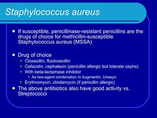 Staphylococcus aureus If susceptible, penicillinase-resistant penicillins are the drugs of choice for methicillin-susceptible Staphylococcus aureus (MSSA) Drug of choice Cloxacillin, flucloxacillin Cefazolin, cephalexin (penicillin allergic but tolerate cephs) With beta-lactamase inhibitor As two-agent combination in Augmentin, Unasyn Erythromycin, clindamycin (if penicillin allergic) The above antibiotics also have good activity vs. Streptococci 