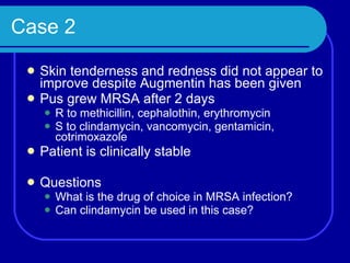 Case 2 Skin tenderness and redness did not appear to improve despite Augmentin has been given Pus grew MRSA after 2 days R to methicillin, cephalothin, erythromycin S to clindamycin, vancomycin, gentamicin, cotrimoxazole Patient is clinically stable Questions What is the drug of choice in MRSA infection? Can clindamycin be used in this case? 