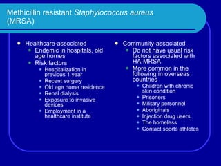 Methicillin resistant  Staphylococcus aureus (MRSA) Healthcare-associated Endemic in hospitals, old age homes Risk factors Hospitalization in previous 1 year Recent surgery Old age home residence Renal dialysis Exposure to invasive devices Employment in a healthcare institute Community-associated Do not have usual risk factors associated with HA-MRSA More common in the following in overseas countries Children with chronic skin condition Prisoners Military personnel Aboriginals Injection drug users The homeless Contact sports athletes 