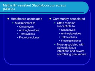 Methicillin resistant  Staphylococcus aureus (MRSA) Healthcare-associated Multiresistant to Clindamycin Aminoglycosides Tetracyclines Fluoroquinolones Community-associated Often remains susceptible to Clindamycin Aminoglycosides Tetracyclines Fluoroquinolones More associated with skin/soft tissue infections and severe necrotizing pneumonia 