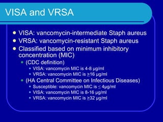 VISA and VRSA VISA: vancomycin-intermediate Staph aureus VRSA: vancomycin-resistant Staph aureus Classified based on minimum inhibitory concentration (MIC) (CDC definition) VISA: vancomycin MIC is 4-8 µg/ml VRSA: vancomycin MIC is  > 16 µg/ml (HA Central Committee on Infectious Diseases) Susceptible: vancomycin MIC is  ≤  4µg/ml VISA: vancomycin MIC is 8-16 µg/ml VRSA: vancomycin MIC is  > 32 µg/ml 