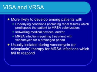 VISA and VRSA More likely to develop among patients with Underlying conditions (including renal failure) which predispose the patient to MRSA colonization; Indwelling medical devices; and/or MRSA infection requiring treatment with vancomycin for a prolonged period Usually isolated during vancomycin (or teicoplanin) therapy for MRSA infections which fail to respond 