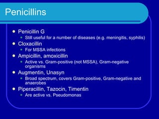 Penicillins Penicillin G Still useful for a number of diseases (e.g. meningitis, syphilis) Cloxacillin For MSSA infections Ampicillin, amoxicillin Active vs. Gram-positive (not MSSA), Gram-negative organisms Augmentin, Unasyn Broad spectrum, covers Gram-positive, Gram-negative and anaerobes Piperacillin, Tazocin, Timentin Are active vs. Pseudomonas 