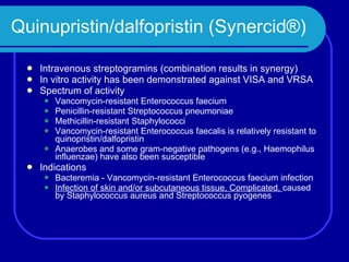 Quinupristin/dalfopristin (Synercid®) Intravenous streptogramins (combination results in synergy) In vitro activity has been demonstrated against VISA and VRSA Spectrum of activity Vancomycin-resistant Enterococcus faecium Penicillin-resistant Streptococcus pneumoniae Methicillin-resistant Staphylococci Vancomycin-resistant Enterococcus faecalis is relatively resistant to quinopristin/dalfopristin Anaerobes and some gram-negative pathogens (e.g., Haemophilus influenzae) have also been susceptible  Indications Bacteremia - Vancomycin-resistant Enterococcus faecium infection  Infection of skin and/or subcutaneous tissue, Complicated,  caused   by Staphylococcus aureus and Streptococcus pyogenes  