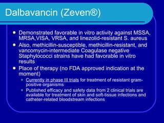 Dalbavancin (Zeven®) Demonstrated favorable in vitro activity against MSSA, MRSA,VISA, VRSA, and linezolid-resistant S. aureus Also, methicillin-susceptible, methicillin-resistant, and vancomycin-intermediate Coagulase negative Staphylococci strains have had favorable in vitro results Place of therapy (no FDA approved indication at the moment) Currently in phase III trials  for treatment of resistant gram-positive organisms Published efficacy and safety data from 2 clinical trials are available for treatment of skin and soft-tissue infections and catheter-related bloodstream infections  