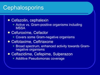 Cephalosporins Cefazolin, cephalexin Active vs. Gram-positive organisms including MSSA Cefuroxime, Cefaclor Covers some Gram-negative organisms Cefotaxime, Ceftriaxone Broad spectrum, enhanced activity towards Gram-negative organisms Ceftazidime, Cefepime, Sulperazon Additive Pseudomonas coverage 