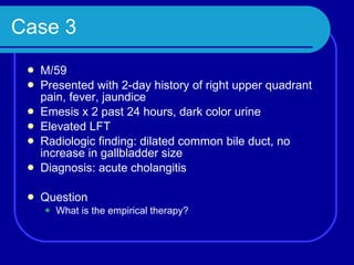 Case 3 M/59 Presented with 2-day history of right upper quadrant pain, fever, jaundice Emesis x 2 past 24 hours, dark color urine Elevated LFT Radiologic finding: dilated common bile duct, no increase in gallbladder size Diagnosis: acute cholangitis Question What is the empirical therapy? 