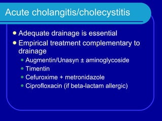 Acute cholangitis/cholecystitis Adequate drainage is essential Empirical treatment complementary to drainage Augmentin/Unasyn  ± aminoglycoside Timentin Cefuroxime + metronidazole Ciprofloxacin (if beta-lactam allergic) 