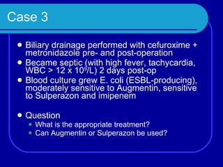 Case 3 Biliary drainage performed with cefuroxime + metronidazole pre- and post-operation Became septic (with high fever, tachycardia, WBC > 12 x 10 9 /L) 2 days post-op Blood culture grew E. coli (ESBL-producing), moderately sensitive to Augmentin, sensitive to Sulperazon and imipenem Question What is the appropriate treatment? Can Augmentin or Sulperazon be used? 