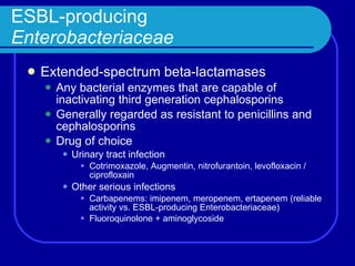 ESBL-producing  Enterobacteriaceae Extended-spectrum beta-lactamases Any bacterial enzymes that are capable of inactivating third generation cephalosporins Generally regarded as resistant to penicillins and cephalosporins Drug of choice Urinary tract infection Cotrimoxazole, Augmentin, nitrofurantoin, levofloxacin / ciprofloxain Other serious infections Carbapenems: imipenem, meropenem, ertapenem (reliable activity vs. ESBL-producing Enterobacteriaceae) Fluoroquinolone + aminoglycoside 