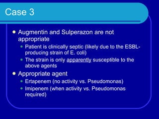 Case 3 Augmentin and Sulperazon are not appropriate Patient is clinically septic (likely due to the ESBL-producing strain of E. coli) The strain is only  apparently  susceptible to the above agents Appropriate agent Ertapenem (no activity vs. Pseudomonas) Imipenem (when activity vs. Pseudomonas required) 