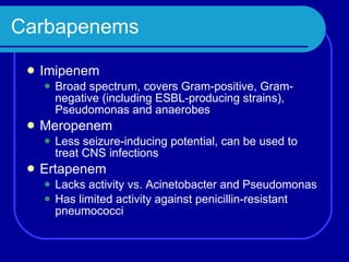 Carbapenems Imipenem Broad spectrum, covers Gram-positive, Gram-negative (including ESBL-producing strains), Pseudomonas and anaerobes Meropenem Less seizure-inducing potential, can be used to treat CNS infections Ertapenem Lacks activity vs. Acinetobacter and Pseudomonas Has limited activity against penicillin-resistant pneumococci 