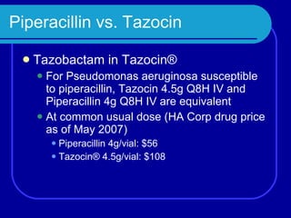 Piperacillin vs. Tazocin Tazobactam in Tazocin® For Pseudomonas aeruginosa   susceptible to piperacillin, Tazocin 4.5g Q8H IV and Piperacillin 4g Q8H IV are equivalent At common usual dose (HA Corp drug price as of May 2007) Piperacillin 4g/vial: $56 Tazocin® 4.5g/vial: $108 