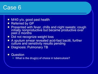 Case 6 M/40 y/o, good past health Referred by GP Presented with fever, chills and night sweats; cough initially nonproductive but became productive over past 2 months Did not recognize weight loss A sputum smear revealed acid-fast bacilli, further culture and sensitivity results pending Diagnosis: Pulmonary TB Question What is the drug(s) of choice in tuberculosis? 