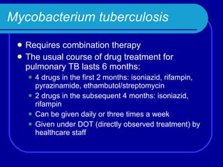 Mycobacterium tuberculosis Requires combination therapy The usual course of drug treatment for pulmonary TB lasts 6 months: 4 drugs in the first 2 months: isoniazid, rifampin, pyrazinamide, ethambutol/streptomycin 2 drugs in the subsequent 4 months: isoniazid, rifampin Can be given daily or three times a week Given under DOT (directly observed treatment) by healthcare staff  
