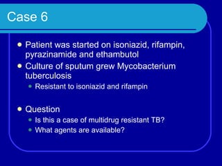 Case 6 Patient was started on isoniazid, rifampin, pyrazinamide and ethambutol Culture of sputum grew Mycobacterium tuberculosis Resistant to isoniazid and rifampin Question Is this a case of multidrug resistant TB? What agents are available? 