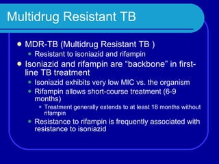 Multidrug Resistant TB MDR-TB (Multidrug Resistant TB ) Resistant to isoniazid and rifampin Isoniazid and rifampin are “backbone” in first-line TB treatment Isoniazid exhibits very low MIC vs. the organism Rifampin allows short-course treatment (6-9 months) Treatment generally extends to at least 18 months without rifampin Resistance to rifampin is frequently associated with resistance to isoniazid 