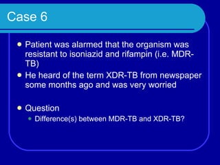 Case 6 Patient was alarmed that the organism was resistant to isoniazid and rifampin (i.e. MDR-TB) He heard of the term XDR-TB from newspaper some months ago and was very worried Question Difference(s) between MDR-TB and XDR-TB? 